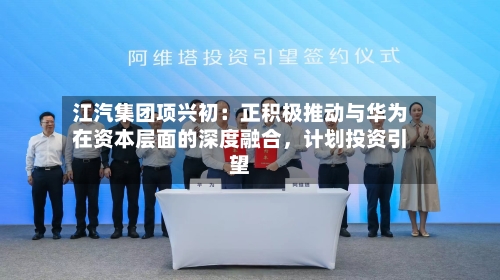 江汽集团项兴初：正积极推动与华为在资本层面的深度融合，计划投资引望-第2张图片