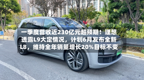 一季度营收近230亿元超预期！理想透露L9大定情况，计划6月发布全新L8，维持全年销量增长20%目标不变-第2张图片