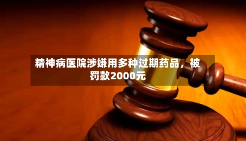 精神病医院涉嫌用多种过期药品	，被罚款2000元-第2张图片