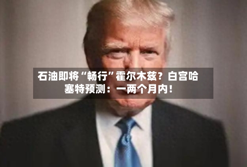 石油即将“畅行”霍尔木兹？白宫哈塞特预测：一两个月内！-第3张图片