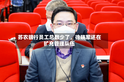苏农银行员工总数少了	，徐晓军还在扩充管理队伍-第2张图片