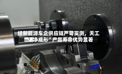 经新能源车企供应链严苛实测，天工世界“近净成形”产品寿命优势显著-第2张图片