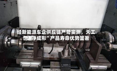 经新能源车企供应链严苛实测，天工世界“近净成形”产品寿命优势显著-第2张图片