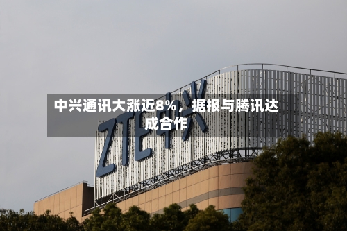 中兴通讯大涨近8%	，据报与腾讯达成合作-第2张图片