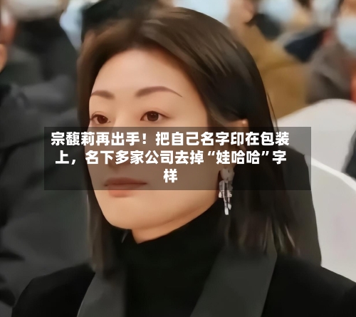 宗馥莉再出手！把自己名字印在包装上，名下多家公司去掉“娃哈哈	”字样-第3张图片