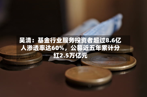 吴清：基金行业服务投资者超过8.6亿人渗透率达60%	，公募近五年累计分红2.5万亿元-第2张图片