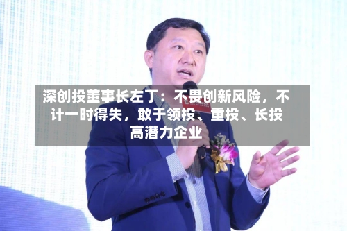 深创投董事长左丁：不畏创新风险	，不计一时得失，敢于领投、重投、长投高潜力企业-第2张图片