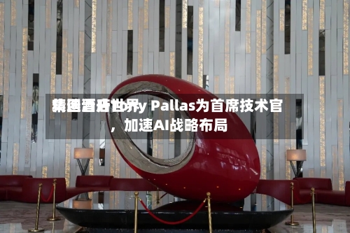精选酒店世界集团晋升Tony Pallas为首席技术官，加速AI战略布局-第3张图片