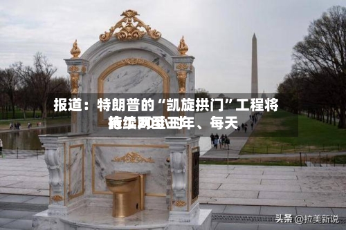 报道：特朗普的“凯旋拱门”工程将持续两至三年、每天施工20小时-第2张图片