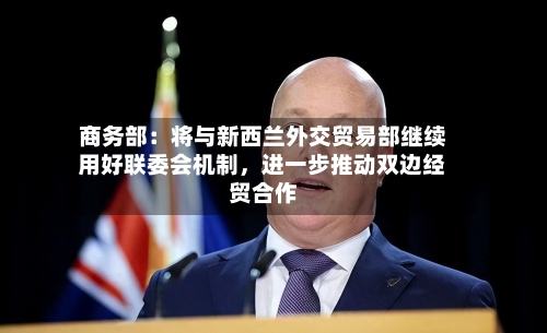 商务部：将与新西兰外交贸易部继续用好联委会机制，进一步推动双边经贸合作-第2张图片