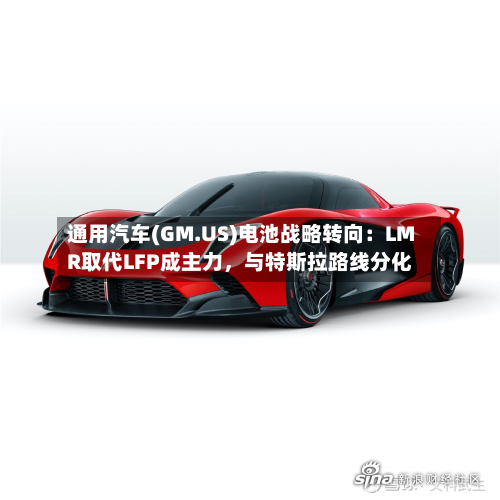 通用汽车(GM.US)电池战略转向：LMR取代LFP成主力	，与特斯拉路线分化-第3张图片