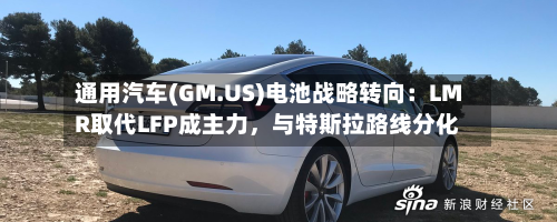 通用汽车(GM.US)电池战略转向：LMR取代LFP成主力，与特斯拉路线分化