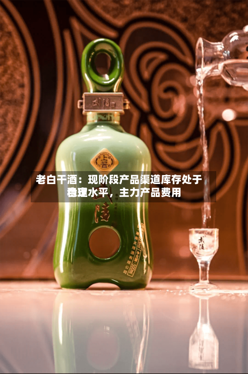 老白干酒：现阶段产品渠道库存处于合理水平	，主力产品费用稳定-第3张图片