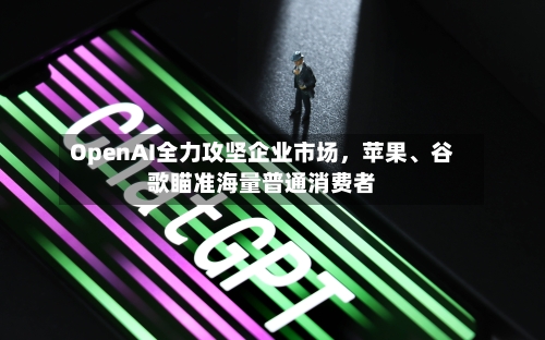 OpenAI全力攻坚企业市场，苹果、谷歌瞄准海量普通消费者-第2张图片