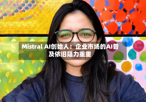 Mistral AI创始人：企业市场的AI普及依旧阻力重重