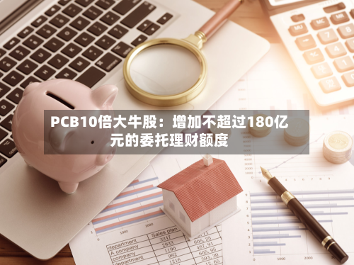 PCB10倍大牛股：增加不超过180亿元的委托理财额度