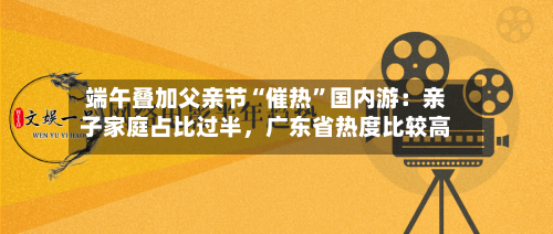 端午叠加父亲节“催热	”国内游：亲子家庭占比过半	，广东省热度比较高-第2张图片