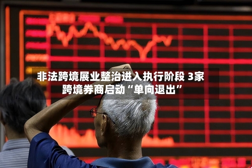 非法跨境展业整治进入执行阶段 3家跨境券商启动“单向退出	”-第3张图片