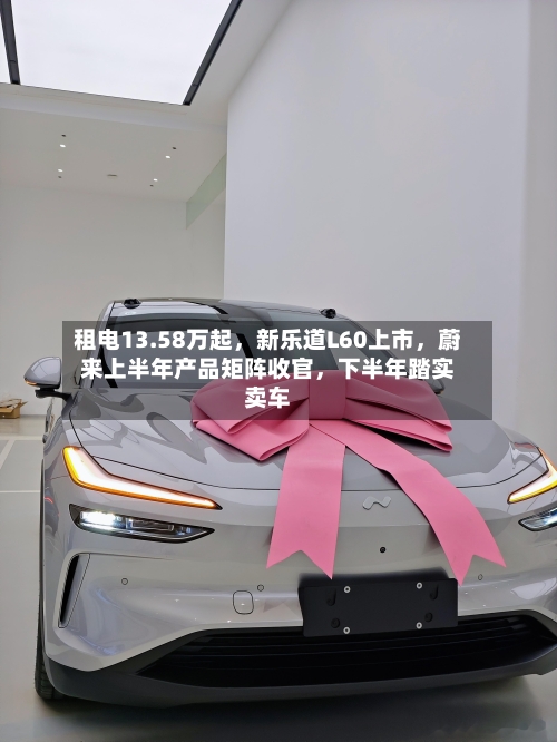 租电13.58万起	，新乐道L60上市，蔚来上半年产品矩阵收官，下半年踏实卖车-第2张图片