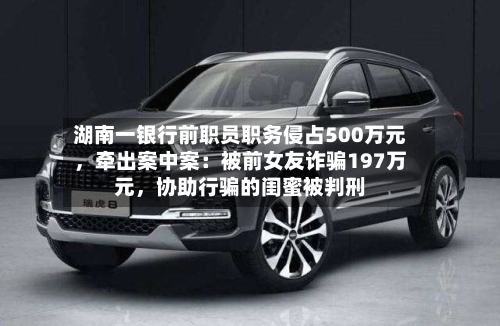 湖南一银行前职员职务侵占500万元，牵出案中案：被前女友诈骗197万元，协助行骗的闺蜜被判刑-第2张图片