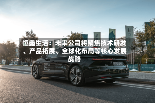 恒鑫生活：未来公司将聚焦技术研发、产品拓展	、全球化布局等核心发展战略-第2张图片