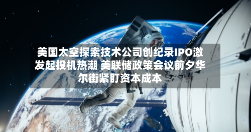 美国太空探索技术公司创纪录IPO激发起投机热潮 美联储政策会议前夕华尔街紧盯资本成本-第2张图片