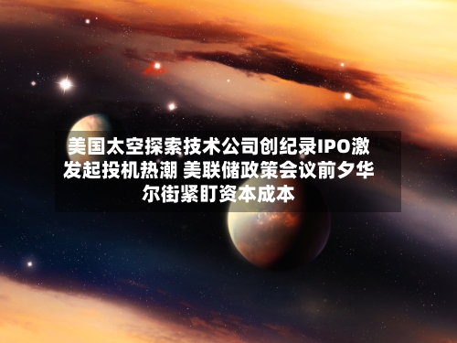美国太空探索技术公司创纪录IPO激发起投机热潮 美联储政策会议前夕华尔街紧盯资本成本