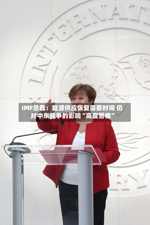 IMF总裁：能源供应恢复需要时间 仍对中东战争的影响“高度警惕”-第3张图片