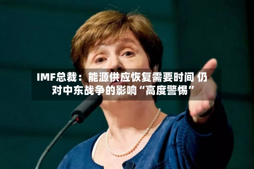 IMF总裁：能源供应恢复需要时间 仍对中东战争的影响“高度警惕”-第2张图片