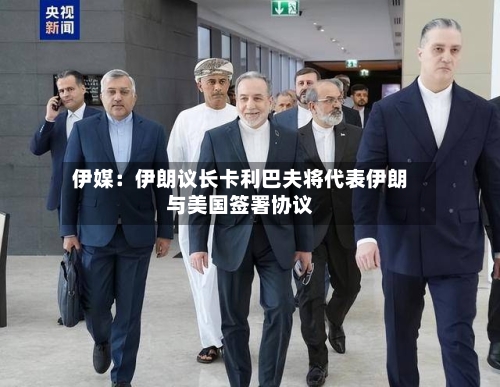 伊媒：伊朗议长卡利巴夫将代表伊朗与美国签署协议