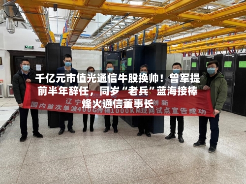 千亿元市值光通信牛股换帅！曾军提前半年辞任，同岁“老兵”蓝海接棒烽火通信董事长-第3张图片