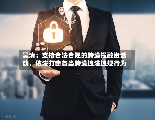 吴清：支持合法合规的跨境投融资活动，依法打击各类跨境违法违规行为-第2张图片