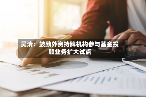 吴清：鼓励外资持牌机构参与基金投顾业务扩大试点