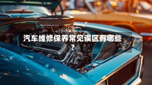 汽车维修保养常见误区有哪些？