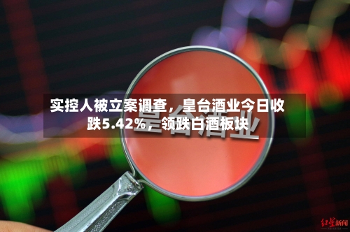 实控人被立案调查，皇台酒业今日收跌5.42%	，领跌白酒板块-第2张图片