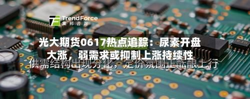 光大期货0617热点追踪：尿素开盘大涨，弱需求或抑制上涨持续性-第3张图片