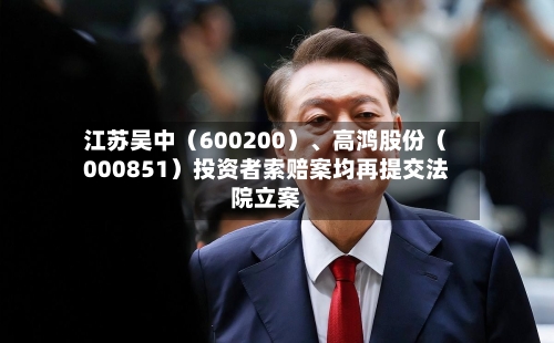 江苏吴中（600200）、高鸿股份（000851）投资者索赔案均再提交法院立案-第3张图片