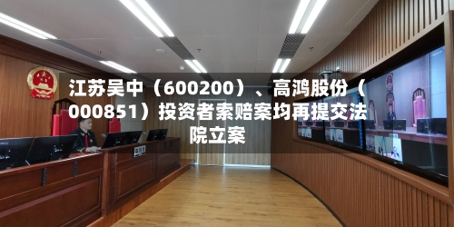 江苏吴中（600200）、高鸿股份（000851）投资者索赔案均再提交法院立案