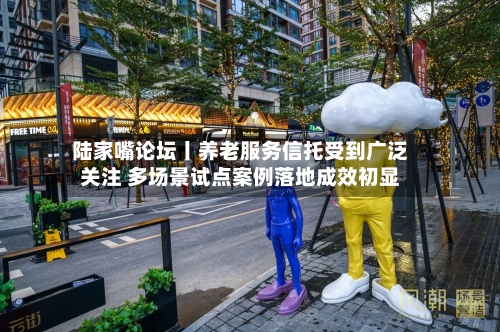 陆家嘴论坛丨养老服务信托受到广泛关注 多场景试点案例落地成效初显-第3张图片