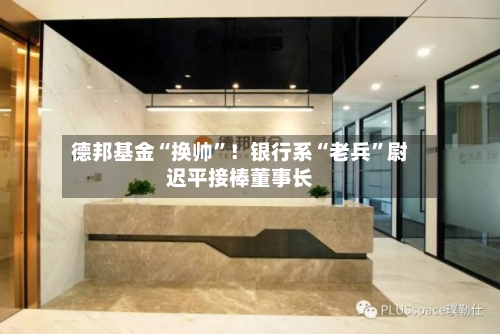 德邦基金“换帅”！银行系“老兵	”尉迟平接棒董事长-第2张图片