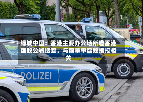 绿城中国：香港主要办公场所遭香港廉政公署搜查	，与前董事腐败指控相关-第2张图片