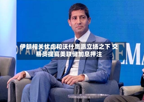 伊朗相关忧虑和沃什鹰派立场之下 交易员提高美联储加息押注