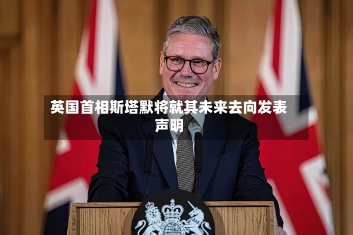 英国首相斯塔默将就其未来去向发表声明-第2张图片