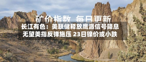 长江有色：美联储释放鹰派信号降息无望美指反弹施压 23日镍价或小跌
