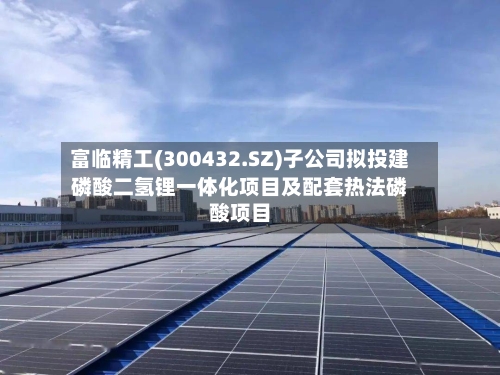 富临精工(300432.SZ)子公司拟投建磷酸二氢锂一体化项目及配套热法磷酸项目-第3张图片