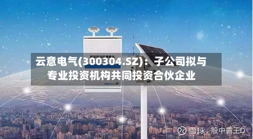 云意电气(300304.SZ)：子公司拟与专业投资机构共同投资合伙企业