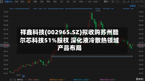 祥鑫科技(002965.SZ)拟收购苏州酷尔芯科技51%股权 深化液冷散热领域产品布局-第2张图片