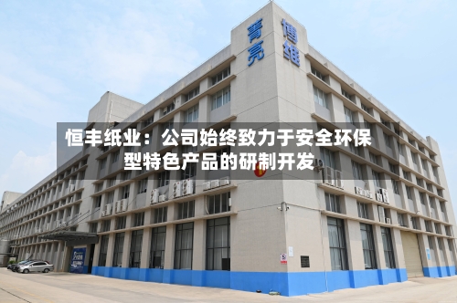 恒丰纸业：公司始终致力于安全环保型特色产品的研制开发-第3张图片