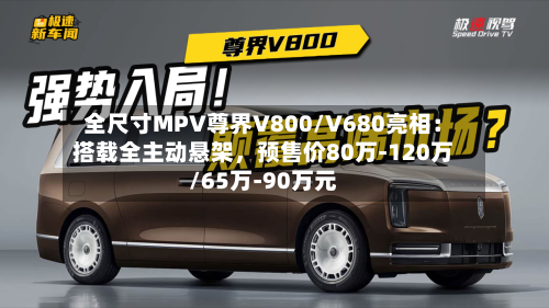 全尺寸MPV尊界V800/V680亮相：搭载全主动悬架，预售价80万-120万/65万-90万元