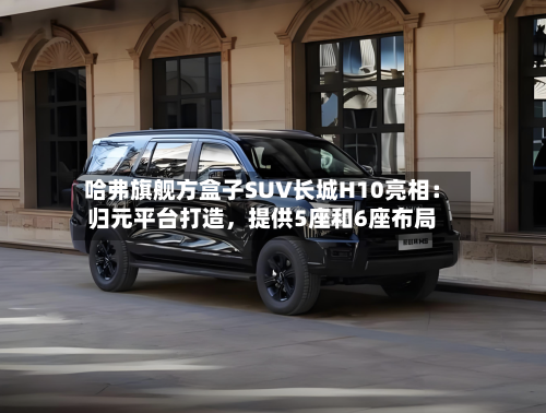 哈弗旗舰方盒子SUV长城H10亮相：归元平台打造，提供5座和6座布局-第2张图片